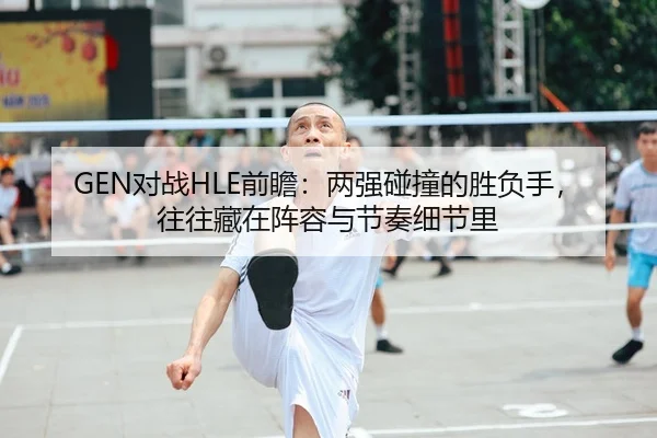 GEN对战HLE前瞻：两强碰撞的胜负手，往往藏在阵容与节奏细节里