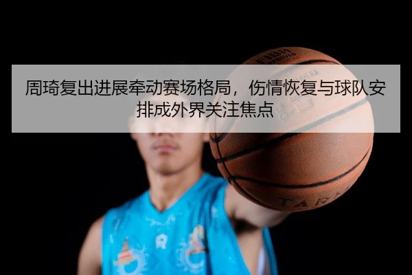 周琦复出进展牵动赛场格局，伤情恢复与球队安排成外界关注焦点