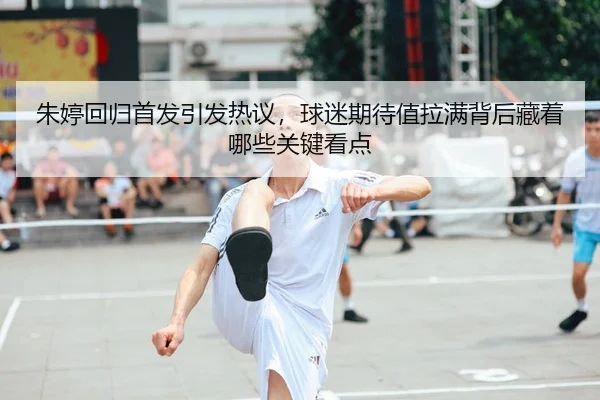 朱婷回归首发引发热议，球迷期待值拉满背后藏着哪些关键看点