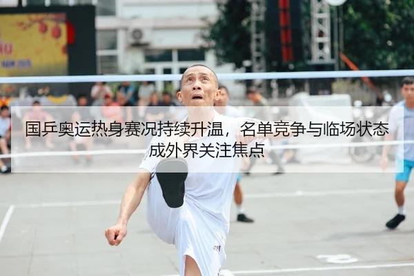 国乒奥运热身赛况持续升温，名单竞争与临场状态成外界关注焦点